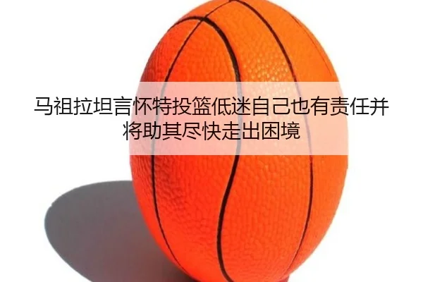 马祖拉坦言怀特投篮低迷自己也有责任并将助其尽快走出困境（PocketGamesSoft）